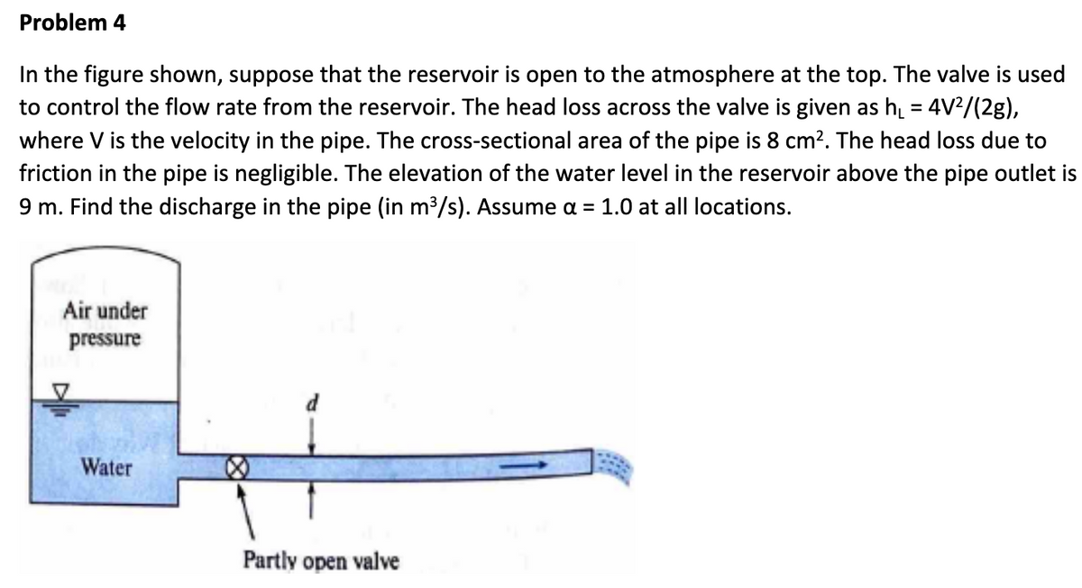 Problem 4
In the figure shown, suppose that the reservoir is open to the atmosphere at the top. The valve is used
to control the flow rate from the reservoir. The head loss across the valve is given as h₁ = 4V²/(2g),
where V is the velocity in the pipe. The cross-sectional area of the pipe is 8 cm². The head loss due to
friction in the pipe is negligible. The elevation of the water level in the reservoir above the pipe outlet is
9 m. Find the discharge in the pipe (in m³/s). Assume a = 1.0 at all locations.
Air under
pressure
Water
Partly open valve