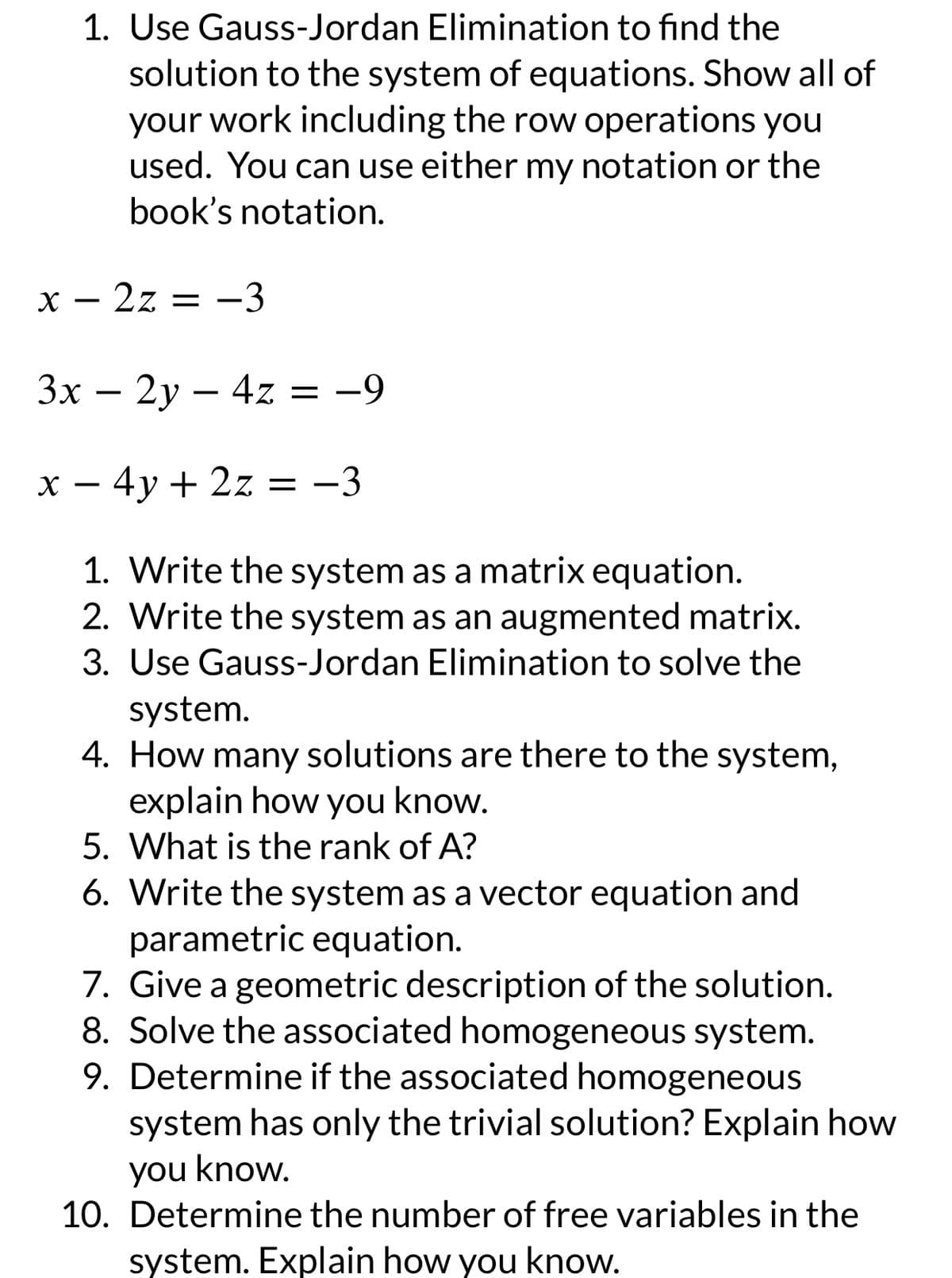 1. Use Gauss-Jordan Elimination to find the
solution to the system of equations. Show all of
your work including the row operations you
used. You can use either my notation or the
book's notation.
x - 2z = -3
3x - 2y - 4z = -9
x - 4y + 2z = -3
1. Write the system as a matrix equation.
2. Write the system as an augmented matrix.
3. Use Gauss-Jordan Elimination to solve the
system.
4. How many solutions are there to the system,
explain how you know.
5. What is the rank of A?
6. Write the system as a vector equation and
parametric equation.
7. Give a geometric description of the solution.
8. Solve the associated homogeneous system.
9. Determine if the associated homogeneous
system has only the trivial solution? Explain how
you know.
10. Determine the number of free variables in the
system. Explain how you know.