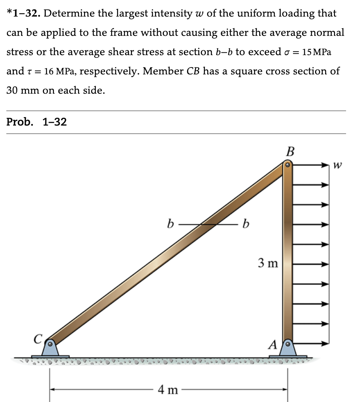 *1-32. Determine the largest intensity w of the uniform loading that
can be applied to the frame without causing either the average normal
stress or the average shear stress at section b-b to exceed o = 15 MPa
and T = 16 MPa, respectively. Member CB has a square cross section of
30 mm on each side.
Prob. 1-32
b
4 m
b
3 m
A
B
W