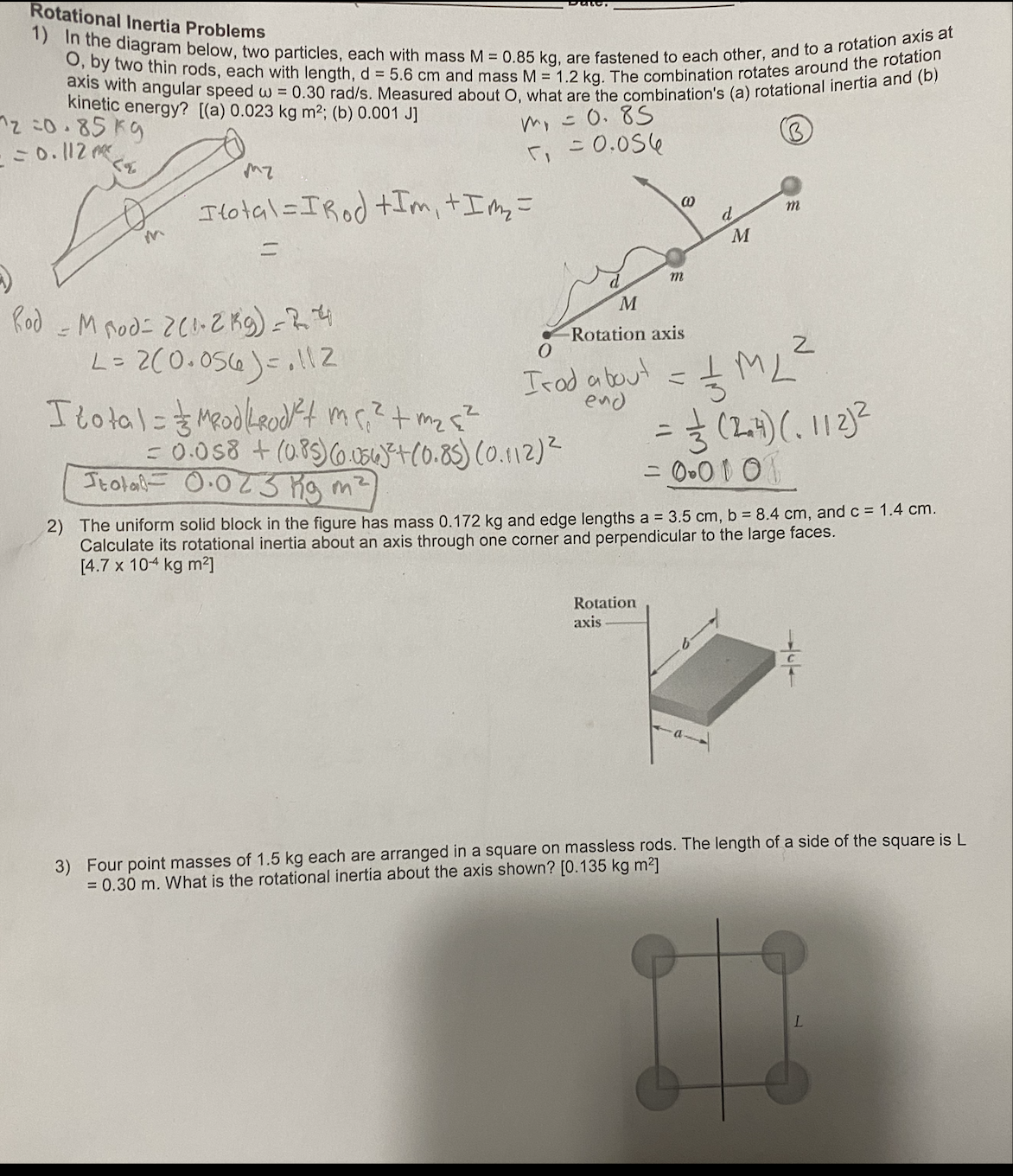 Rotational Inertia Problems
1) In the diagram below, two particles, each with mass M = 0.85 kg, are fastened to each other, and to a rotation axis at
O, by two thin rods, each with length, d = 5.6 cm and mass M = 1.2 kg. The combination rotates around the rotation
axis with angular speed w = 0.30 rad/s. Measured about O, what are the combination's (a) rotational inertia and (b)
kinetic energy? [(a) 0.023 kg m²; (b) 0.001 J]
2=0.85 kg
= = 0.112m²
m₁ = 0.85
= 0.056
mz
Itotal=IRod +Im, + I m₂ =
m
d
M
M
()
Rod - M Rod= 2(1-2 kg) - 2.4
L = 2(0.056)=112
= // ML ²
히
I total= Modkrodt me,² + m₂ {²
= 0.058 + (0.85) (0.056)²+(0.85) (0.112) ²
= =— (2+4) (₁ 112)²
Stola 0.023 Kg m²
= 0.0101
2) The uniform solid block in the figure has mass 0.172 kg and edge lengths a = 3.5 cm, b = 8.4 cm, and c = 1.4 cm.
Calculate its rotational inertia about an axis through one corner and perpendicular to the large faces.
[4.7 x 104 kg m²]
Rotation
axis
3) Four point masses of 1.5 kg each are arranged in a square on massless rods. The length of a side of the square is L
= 0.30 m. What is the rotational inertia about the axis shown? [0.135 kg m²]
L
00
m
M
-Rotation axis
0
Irod about =
end