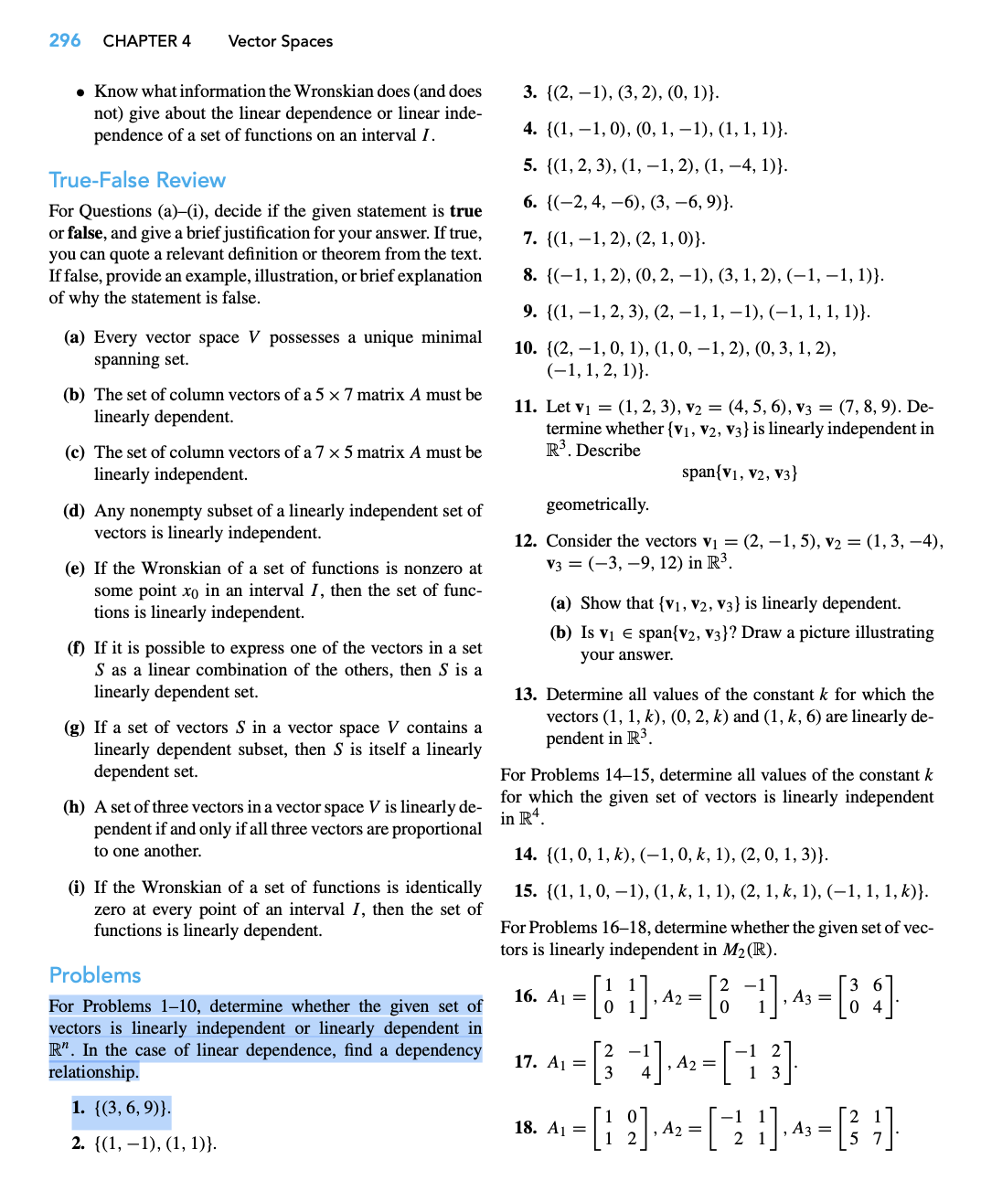 296 CHAPTER 4
Vector Spaces
• Know what information the Wronskian does (and does
not) give about the linear dependence or linear inde-
pendence of a set of functions on an interval I.
True-False Review
For Questions (a)-(i), decide if the given statement is true
or false, and give a brief justification for your answer. If true,
you can quote a relevant definition or theorem from the text.
If false, provide an example, illustration, or brief explanation
of why the statement is false.
(a) Every vector space V possesses a unique minimal
spanning set.
(b) The set of column vectors of a 5 x 7 matrix A must be
linearly dependent.
(c) The set of column vectors of a 7 x 5 matrix A must be
linearly independent.
(d) Any nonempty subset of a linearly independent set of
vectors is linearly independent.
(e) If the Wronskian of a set of functions is nonzero at
some point xo in an interval I, then the set of func-
tions is linearly independent.
(f) If it is possible to express one of the vectors in a set
S as a linear combination of the others, then S is a
linearly dependent set.
(g) If a set of vectors S in a vector space V contains a
linearly dependent subset, then S is itself a linearly
dependent set.
(h) A set of three vectors in a vector space V is linearly de-
pendent if and only if all three vectors are proportional
to one another.
(i) If the Wronskian of a set of functions is identically
zero at every point of an interval I, then the set of
functions is linearly dependent.
Problems
For Problems 1-10, determine whether the given set of
vectors is linearly independent or linearly dependent in
R". In the case of linear dependence, find a dependency
relationship.
1. {(3, 6, 9)}.
2. {(1, 1), (1, 1)}.
3. {(2, 1), (3, 2), (0, 1)).
4. {(1, 1, 0), (0, 1, −1), (1, 1, 1)}.
5. {(1, 2, 3), (1, −1, 2), (1, −4, 1)}.
6. {(2, 4, 6), (3, -6, 9)}.
7. {(1, 1, 2), (2, 1, 0)).
8. {(1, 1, 2), (0, 2, 1), (3, 1, 2), (-1,-1, 1)}.
9. {(1, 1, 2, 3), (2, −1, 1, −1), (−1, 1, 1, 1)}.
10. {(2, 1, 0, 1), (1, 0, −1, 2), (0, 3, 1, 2),
(-1, 1, 2, 1)).
11. Let v₁ = (1, 2, 3), v₂ = (4, 5, 6), V3 = (7, 8, 9). De-
termine whether {V1, V2, V3} is linearly independent in
R³. Describe
span{V1, V2, V3}
geometrically.
12. Consider the vectors v₁ = (2, -1, 5), v₂ = (1, 3, –4),
V3 = (-3, 9, 12) in R³.
(a) Show that {V₁, V2, V3} is linearly dependent.
(b) Is v₁ € span{v2, v3}? Draw a picture illustrating
your answer.
13. Determine all values of the constant k for which the
vectors (1, 1, k), (0, 2, k) and (1, k, 6) are linearly de-
pendent in R³.
For Problems 14-15, determine all values of the constant k
for which the given set of vectors is linearly independent
in R4.
14. {(1, 0, 1, k), (-1, 0, k, 1), (2, 0, 1, 3)}.
15. {(1, 1, 0, 1), (1, k, 1, 1), (2, 1, k, 1), (−1, 1, 1, k)}.
For Problems 16-18, determine whether the given set of vec-
tors is linearly independent in M₂ (R).
- [6₂1]^² - [6 ]-^² - [84]
,
-
, A3 =
01
16. A₁ =
- [34]^2-[13]
=
17. A₁ =
- [12]·^² = [ 2² ]-^² = [3₂²]
, A₂
, A3
18. A₁ =