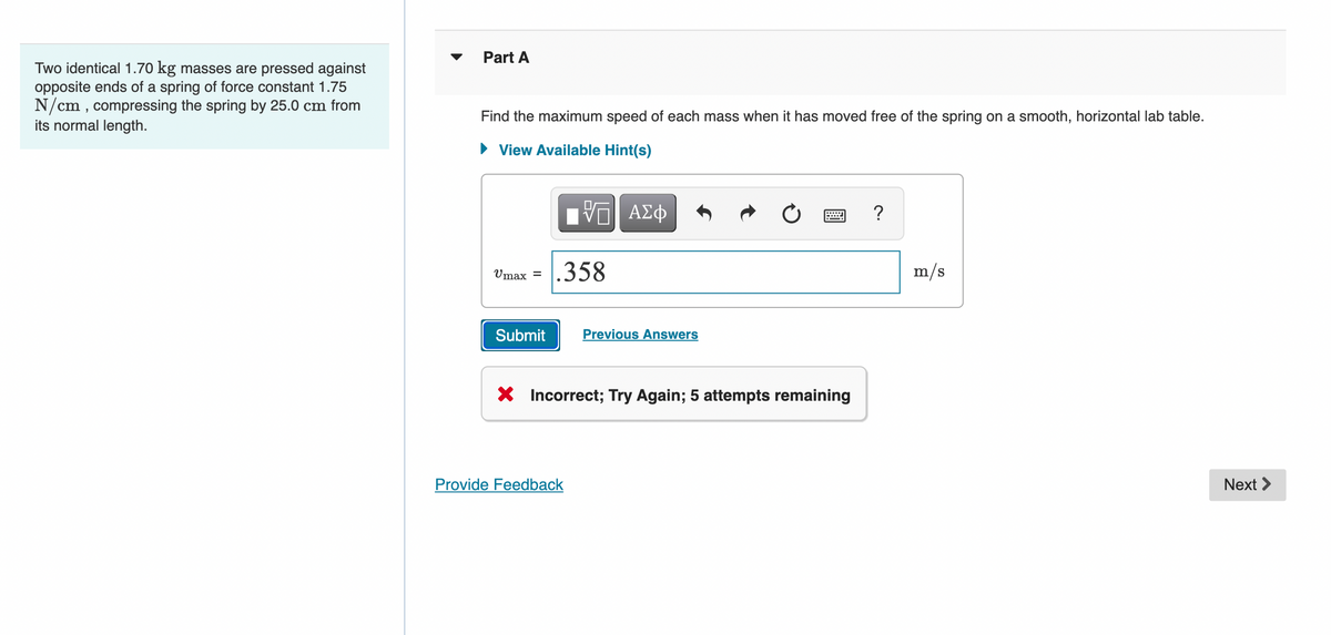 Part A
Two identical 1.70 kg masses are pressed against
opposite ends of a spring of force constant 1.75
N/cm , compressing the spring by 25.0 cm from
its normal length.
Find the maximum speed of each mass when it has moved free of the spring on a smooth, horizontal lab table.
• View Available Hint(s)
NV ΑΣφ
?
.358
m/s
Umax =
Submit
Previous Answers
Incorrect; Try Again; 5 attempts remaining
Provide Feedback
Next >
