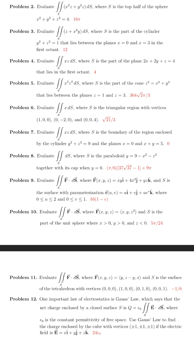 [[ (a²z+ y²2) dS, where S is the top half of the sphere
S
x² + y² + z² = 4. 16
Problem 2. Evaluate
][ (z+x²y) ds, where S is the part of the cylinder
S
y² + ² = 1 that lies between the planes x = 0 and x = 3 in the
first octant. 12
Problem 3. Evaluate
Problem 4. Evaluate
that lies in the first octant. 4
Problem 5. Evaluate
• [[ 20
S
that lies between the planes z = 1 and 2 = 3. 364√/2π/3
J xz dS, where S is the part of the plane 2x + 2y +z = 4
Problem 6. Evaluate
]] x ds, where S is the triangular region with vertices
S
(1,0,0), (0, -2, 0), and (0,0,4). √21/3
Problem 7. Evaluate
]] xz dS, where S is the boundary of the region enclosed
by the cylinder y² + ² = 9 and the planes x = 0 and x + y = 5. 0
!! dS, where S is the paraboloid y = 9-x² - 2²
S
together with its cap when y = 0. (7/6)[37/37 1] +9T
Problem 8. Evaluate.
Problem 9. Evaluate.
x²² ds, where S is the part of the cone z² = x² + y²
//*
F. ds, where F(x, y, z) = xyî + 4x²ĵ + yzk, and S is
S
the surface with parameterization F(u, v) = ui + vj + ueºk, where
0 ≤u≤ 2 and 0 ≤v≤1. 16(1-e)
Problem 10. Evaluate
· // ₁ F. ds, where F(x, y, z) = (x, y, z²) and S is the
S
part of the unit sphere where x > 0, y > 0, and z < 0. 57/24
Problem 11. Evaluate
[] F. ds, where F(x, y, z) = (y, z-y, x) and S is the surface
S
of the tetrahedron with vertices (0, 0, 0), (1, 0, 0), (0, 1, 0), (0,0,1). -1/6
Problem 12. One important law of electrostatics is Gauss' Law, which says that the
net charge enclosed by a closed surface S is Q = €0 E ds, where
•!! B
€0 is the constant permittivity of free space. Use Gauss' Law to find
the charge enclosed by the cube with vertices (±1, ±1, ±1) if the electric
field is E = xi+yj + zk. 24€0