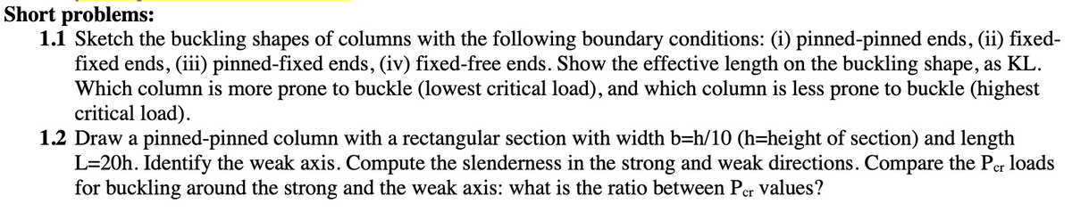 Short problems:
1.1 Sketch the buckling shapes of columns with the following boundary conditions: (i) pinned-pinned ends, (ii) fixed-
fixed ends, (iii) pinned-fixed ends, (iv) fixed-free ends. Show the effective length on the buckling shape, as KL.
Which column is more prone to buckle (lowest critical load), and which column is less prone to buckle (highest
critical load).
1.2 Draw a pinned-pinned column with a rectangular section with width b=h/10 (h=height of section) and length
L=20h. Identify the weak axis. Compute the slenderness in the strong and weak directions. Compare the Per loads
for buckling around the strong and the weak axis: what is the ratio between Per values?