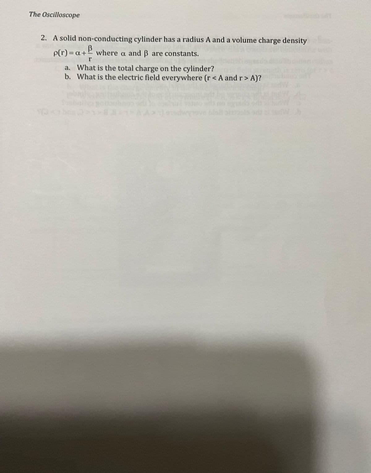 The Oscilloscope
2. A solid non-conducting cylinder has a radius A and a volume charge density
p(r) = a + where a and ẞ are constants.
B
r
a.
What is the total charge on the cylinder?
b. What is the electric field everywhere (r<A and r > A)?