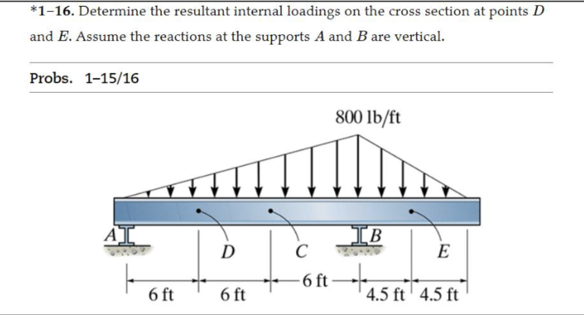*1-16. Determine the resultant internal loadings on the cross section at points D
and E. Assume the reactions at the supports A and B are vertical.
Probs. 1-15/16
AT
6 ft
D
6 ft
C
-6 ft
800 lb/ft
IB
E
4.5 ft 4.5 ft