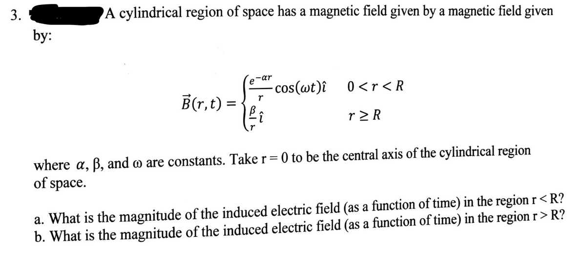 3.
by:
A cylindrical region of space has a magnetic field given by a magnetic field given
B(r,t) =
ar
e cos(wt)î
r
î
0 <r < R
r>R
where a, ß, and o are constants. Take r = 0 to be the central axis of the cylindrical region
of space.
a. What is the magnitude of the induced electric field (as a function of time) in the region r < R?
b. What is the magnitude of the induced electric field (as a function of time) in the region r > R?