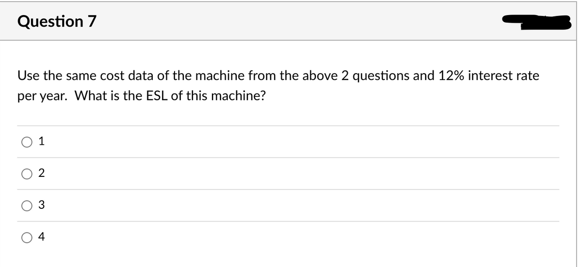 Question 7
Use the same cost data of the machine from the above 2 questions and 12% interest rate
per year. What is the ESL of this machine?
O
1
2
+