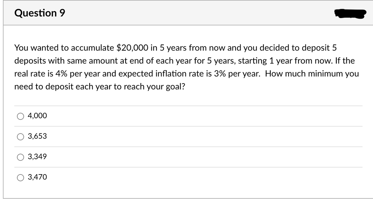 Question 9
You wanted to accumulate $20,000 in 5 years from now and you decided to deposit 5
deposits with same amount at end of each year for 5 years, starting 1 year from now. If the
real rate is 4% per year and expected inflation rate is 3% per year. How much minimum you
need to deposit each year to reach your goal?
4,000
3,653
3,349
O 3,470