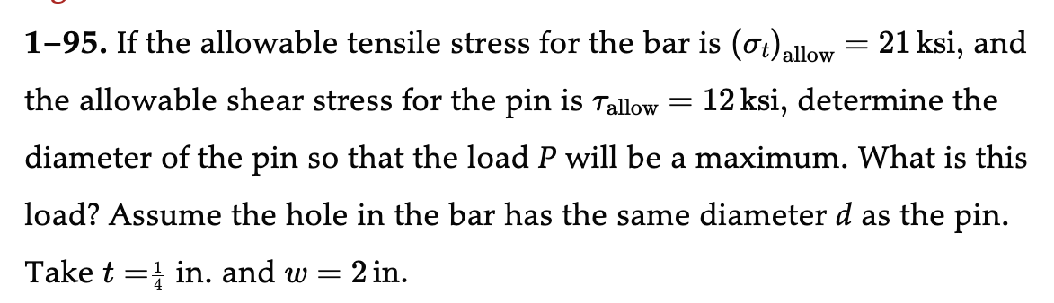 1-95. If the allowable tensile stress for the bar is (ot) allow
12 ksi, determine the
the allowable shear stress for the pin is Tallow =
diameter of the pin so that the load P will be a maximum. What is this
load? Assume the hole in the bar has the same diameter d as the pin.
Take tin. and w = 2 in.
=
21 ksi, and
