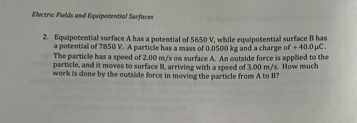 Electric Fields and Equipotential Surfaces
2. Equipotential surface A has a potential of 5650 V, while equipotential surface B has
a potential of 7850 V. A particle has a mass of 0.0500 kg and a charge of +40.0 μC.
The particle has a speed of 2.00 m/s on surface A. An outside force is applied to the
particle, and it moves to surface B, arriving with a speed of 3.00 m/s. How much
work is done by the outside force in moving the particle from A to B?