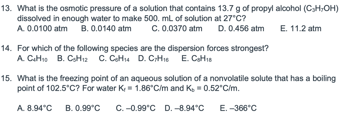 13. What is the osmotic pressure of a solution that contains 13.7 g of propyl alcohol (C3H-OH)
dissolved in enough water to make 500. mL of solution at 27°C?
A. 0.0100 atm B. 0.0140 atm
C. 0.0370 atm D. 0.456 atm
14. For which of the following species are the dispersion forces strongest?
A. C4H10 B. C5H12 C. C6H14 D. C7H16 E. C8H18
E. 11.2 atm
15. What is the freezing point of an aqueous solution of a nonvolatile solute that has a boiling
point of 102.5°C? For water Kf = 1.86°C/m and Kb = 0.52°C/m.
A. 8.94°C B. 0.99°C C. -0.99°C D.-8.94°C
E. -366°C