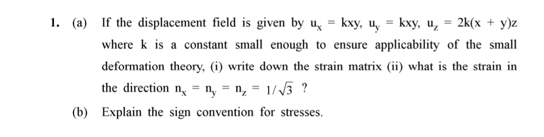 1. (a) If the displacement field is given by u,
kxy, Uy
kxy, u, 3 2k(х + у)z
where k is a constant small enough to ensure applicability of the small
deformation theory, (i) write down the strain matrix (ii) what is the strain in
the direction n = n, = n, = 1/3 ?
(b) Explain the sign convention for stresses.
