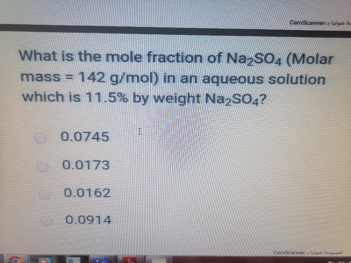 CamScanner e a
What is the mole fraction of NazSO4 (Molar
mass = 142 g/mol) in an aqueous solution
which is 11.5% by weight NazSO4?
0.0745
0.0173
0.0162
0.0914
CamScanner - W aal
