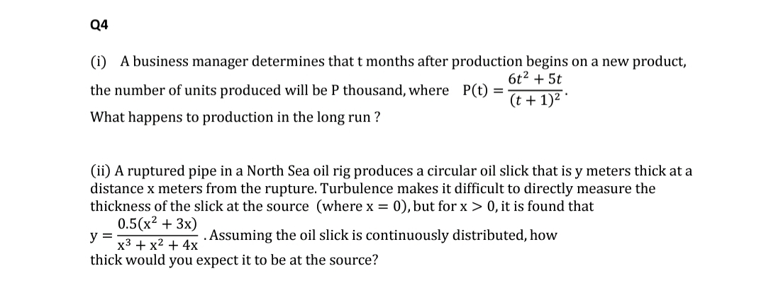 Q4
(i) A business manager determines that t months after production begins on a new product,
the number of units produced will be P thousand, where P(t)
What happens to production in the long run ?
6t2 + 5t
(t + 1)2 *
(ii) A ruptured pipe in a North Sea oil rig produces a circular oil slick that is y meters thick at a
distance x meters from the rupture. Turbulence makes it difficult to directly measure the
thickness of the slick at the source (where x = 0), but for x > 0, it is found that
0.5(x2 + 3x)
Assuming the oil slick is continuously distributed, how
y =
x3 + x2 + 4x
thick would you expect it to be at the source?

