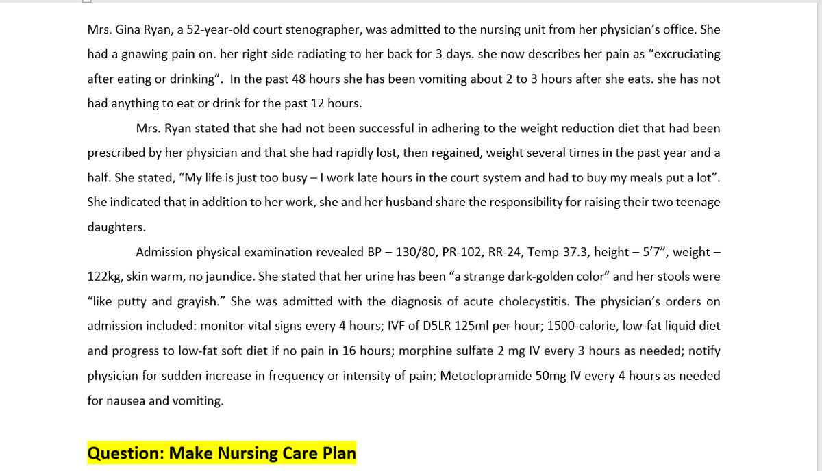 Mrs. Gina Ryan, a 52-year-old court stenographer, was admitted to the nursing unit from her physician's office. She
had a gnawing pain on. her right side radiating to her back for 3 days. she now describes her pain as "excruciating
after eating or drinking". In the past 48 hours she has been vomiting about 2 to 3 hours after she eats. she has not
had anything to eat or drink for the past 12 hours.
Mrs. Ryan stated that she had not been successful in adhering to the weight reduction diet that had been
prescribed by her physician and that she had rapidly lost, then regained, weight several times in the past year and a
half. She stated, "My life is just too busy - I work late hours in the court system and had to buy my meals put a lot".
She indicated that in addition to her work, she and her husband share the responsibility for raising their two teenage
daughters.
Admission physical examination revealed BP-130/80, PR-102, RR-24, Temp-37.3, height - 5'7", weight -
122kg, skin warm, no jaundice. She stated that her urine has been "a strange dark-golden color" and her stools were
"like putty and grayish." She was admitted with the diagnosis of acute cholecystitis. The physician's orders on
admission included: monitor vital signs every 4 hours; IVF of D5LR 125ml per hour; 1500-calorie, low-fat liquid diet
and progress to low-fat soft diet if no pain in 16 hours; morphine sulfate 2 mg IV every 3 hours as needed; notify
physician for sudden increase in frequency or intensity of pain; Metoclopramide 50mg IV every 4 hours as needed
for nausea and vomiting.
Question: Make Nursing Care Plan