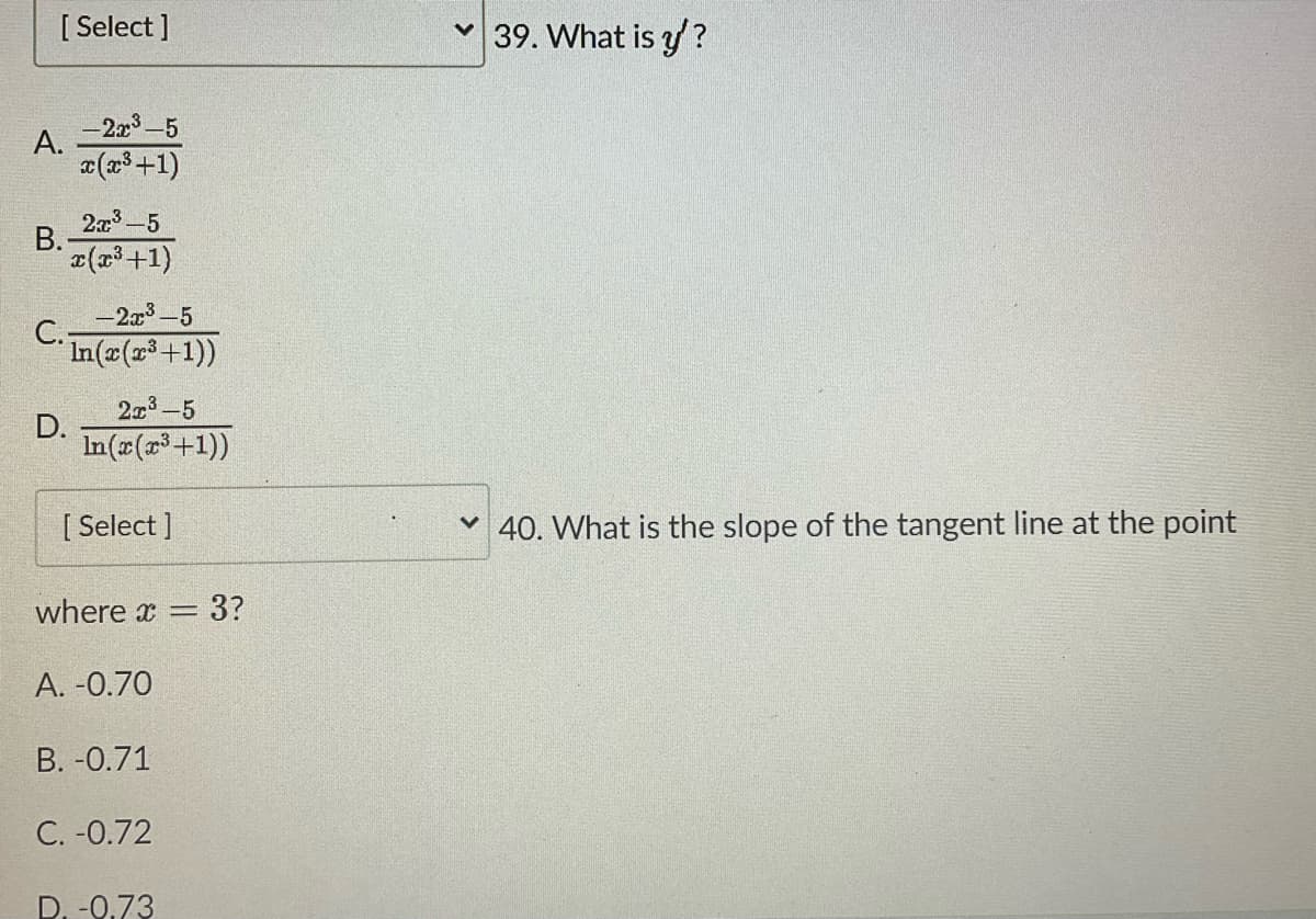 [Select]
-2x³-5
x(x³ +1)
2x:³-5
x(x³ +1)
A.
B.
C.-
D.
-2x³-5
In(x(x³ +1))
2x³-5
In(x(x³+1))
[ Select]
where x = = 3?
A. -0.70
B. -0.71
C. -0.72
D. -0.73
39. What is y'?
40. What is the slope of the tangent line at the point