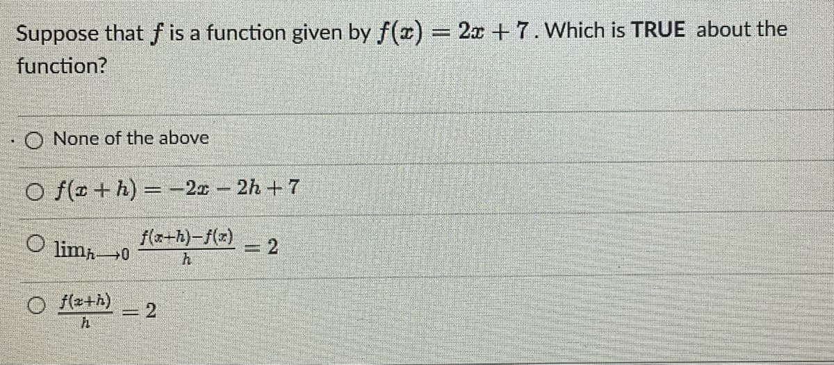 Suppose that f is a function given by f(x) = 2x + 7. Which is TRUE about the
function?
O None of the above
O f(a+h)-2x - 2h+7
Olim 0
f(x+h)-f(x)
2
Of(a+h)
2
h
Santa
