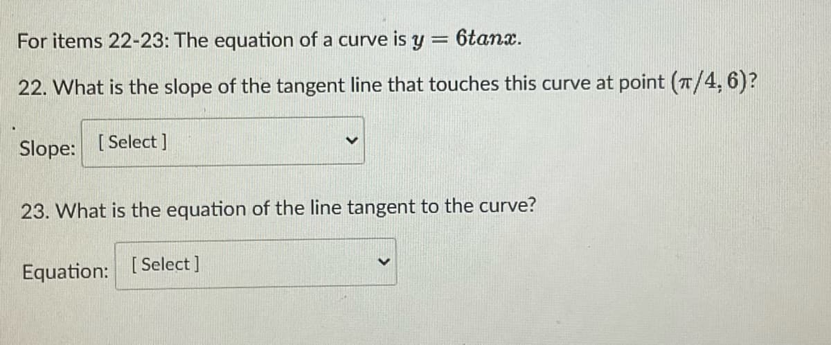 For items 22-23: The equation of a curve is y = 6tanx.
22. What is the slope of the tangent line that touches this curve at point (π/4, 6)?
Slope: [Select]
23. What is the equation of the line tangent to the curve?
Equation: [Select]
