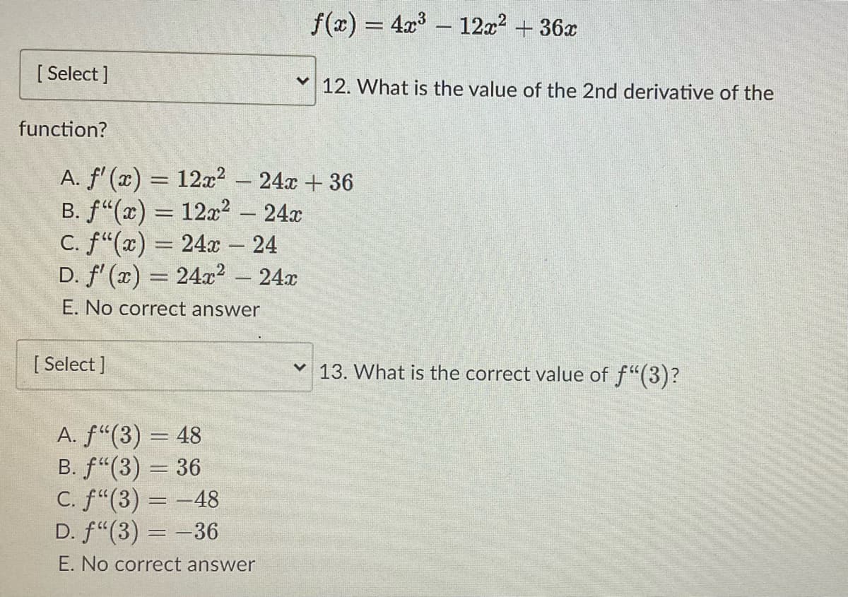 f(x) = 4x³ - 12x² + 36x
12. What is the value of the 2nd derivative of the
A. f'(x) = 12x² - 24x +36
B. f"(x) = 12x² - 24x
c. f"(x) = 24x - 24
D. f'(x) = 24x²
24x
E. No correct answer
✓ 13. What is the correct value of f"(3)?
A. ƒ“(3) = 48
B. f(3) = 36
C. f"(3) = -48
D. f"(3) = -36
E. No correct answer
[Select]
function?
[ Select]