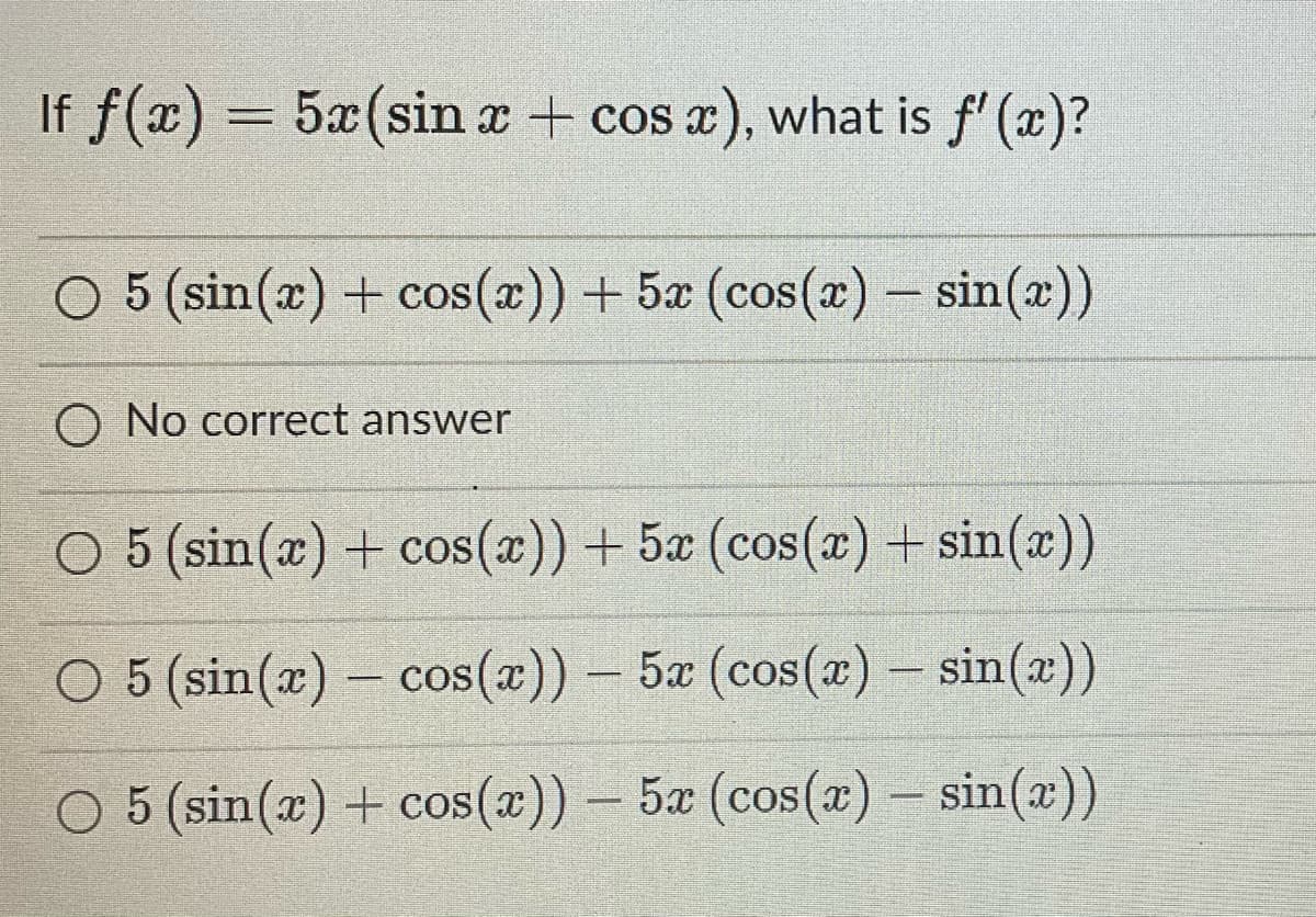 If f(x) = 5x (sin x + cos x), what is f'(x)?
○ 5 (sin(x) + cos(x)) + 5x (cos(x) = sin(x))
O No correct answer
O 5 (sin(x) + cos(x)) + 5x (cos(x) + sin(x))
O 5 (sin(x) - cos(x)) - 5x (cos(x) = sin(x))
O 5 (sin(x) + cos(x)) - 5x (cos(x) = sin(x))