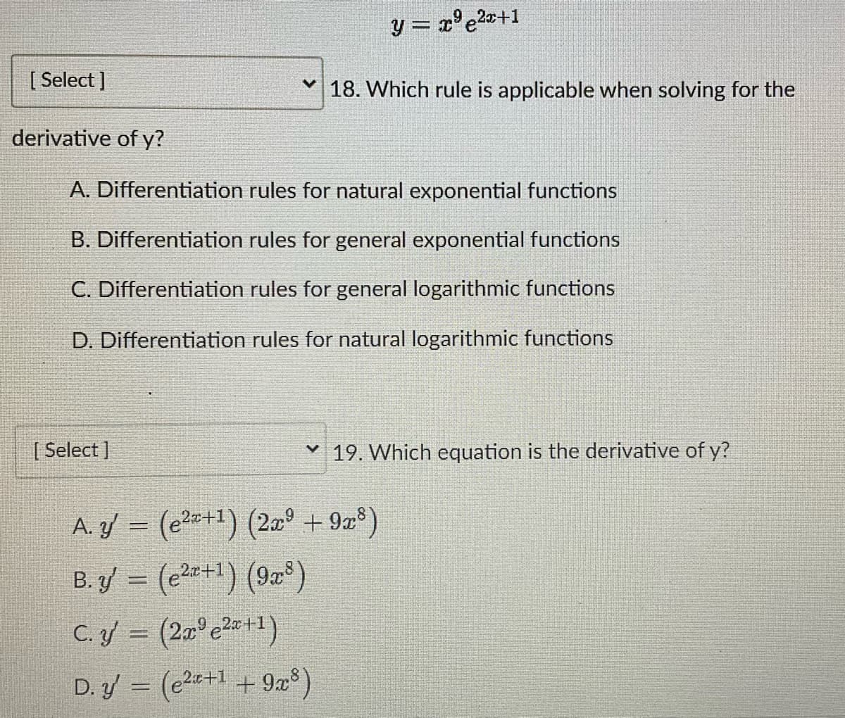 [Select]
derivative of y?
y = x²e²x+1
18. Which rule is applicable when solving for the
A. Differentiation rules for natural exponential functions
B. Differentiation rules for general exponential functions
C. Differentiation rules for general logarithmic functions
D. Differentiation rules for natural logarithmic functions
[Select]
A. y = (²+¹) (2x +9x³)
B.y = (²+1) (98)
C. ý = (2 e2+1)
D. y' = (²+1 +9x³)
19. Which equation is the derivative of y?