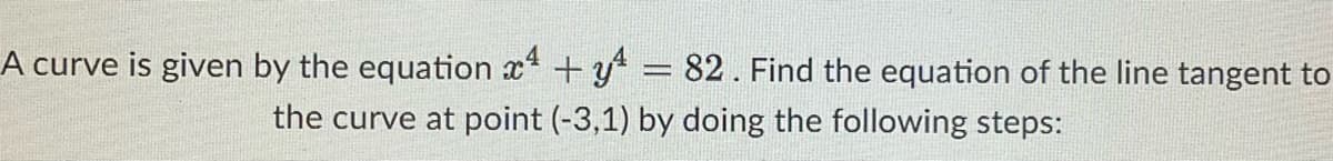A curve is given by the equation x4 + y = 82. Find the equation of the line tangent to
the curve at point (-3,1) by doing the following steps: