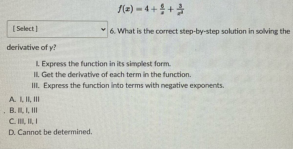 [Select]
derivative of y?
A. I, II, III
B. II, I, III
C. III, II, I
D. Cannot be determined.
3
f(x) = 4 + + +/
6. What is the correct step-by-step solution in solving the
1. Express the function in its simplest form.
II. Get the derivative of each term in the function.
III. Express the function into terms with negative exponents.