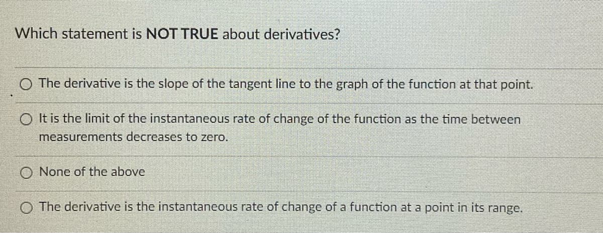 Which statement is NOT TRUE about derivatives?
O The derivative is the slope of the tangent line to the graph of the function at that point.
O It is the limit of the instantaneous rate of change of the function as the time between
measurements decreases to zero.
None of the above
O The derivative is the instantaneous rate of change of a function at a point in its range.