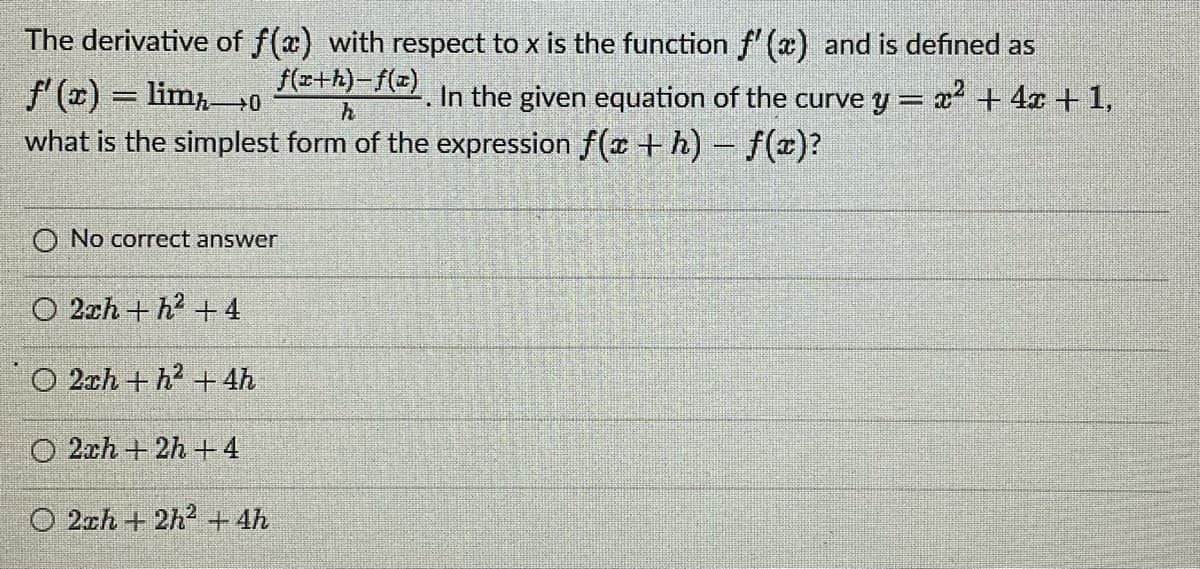The derivative of f(x) with respect to x is the function f'(x) and is defined as
f'(x) = limo
In the given equation of the curve y = x² + 4x + 1,
what is the simplest form of the expression f(x + h) - f(x)?
f(x+h)-f(z)
h
O No correct answer
O2ch+h² +4
O 2ch+h² + 4h
O2ch+2h+4
O2ch+2h² + 4h