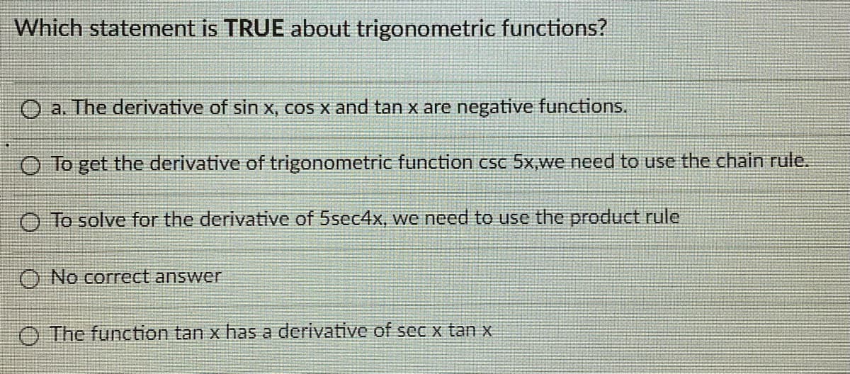 Which statement is TRUE about trigonometric functions?
O a. The derivative of sin x, cos x and tan x are negative functions.
O To get the derivative of trigonometric function csc 5x,we need to use the chain rule.
O To solve for the derivative of 5sec4x, we need to use the product rule
O No correct answer
O The function tan x has a derivative of sec x tan x
