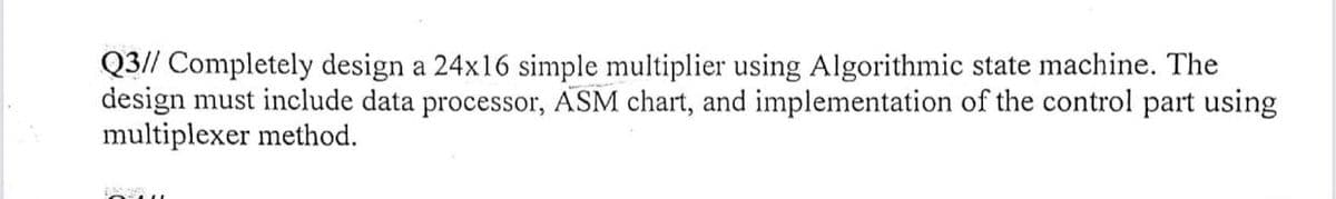 Q3// Completely design a 24x16 simple multiplier using Algorithmic state machine. The
design must include data processor, ASM chart, and implementation of the control part using
multiplexer method.