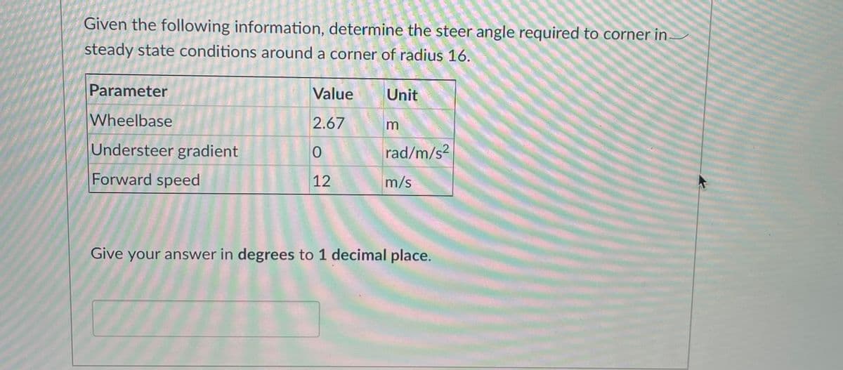 Given the following information, determine the steer angle required to corner in
steady state conditions around a corner of radius 16.
Parameter
Value
Unit
Wheelbase
2.67
m
Understeer gradient
rad/m/s?
Forward speed
12
m/s
Give your answer in degrees to 1 decimal place.
