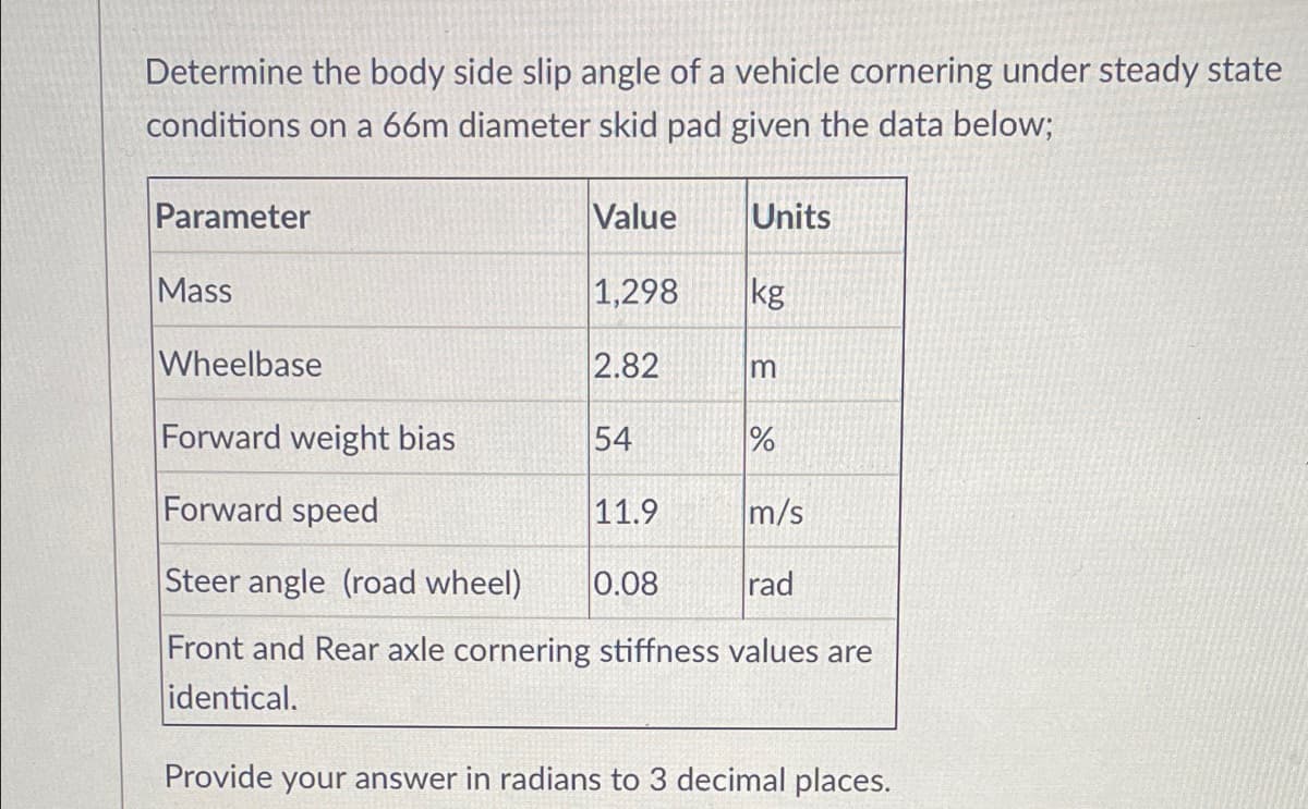 Determine the body side slip angle of a vehicle cornering under steady state
conditions on a 66m diameter skid pad given the data below;
Parameter
Value
Units
Mass
1,298
kg
Wheelbase
2.82
Forward weight bias
54
%
Forward speed
11.9
m/s
Steer angle (road wheel)
0.08
rad
Front and Rear axle cornering stiffness values are
identical.
Provide your answer in radians to 3 decimal places.
