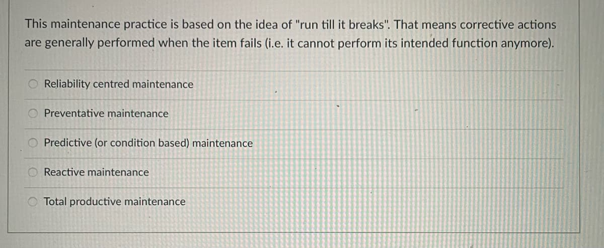 This maintenance practice is based on the idea of "run till it breaks". That means corrective actions
are generally performed when the item fails (i.e. it cannot perform its intended function anymore).
O Reliability centred maintenance
Preventative maintenance
O Predictive (or condition based) maintenance
O Reactive maintenance
Total productive maintenance
