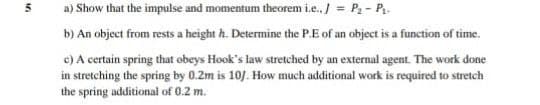 a) Show that the impulse and momentum theorem i.e., / = P2 - P.
b) An object from rests a height h. Determine the P.E of an object is a function of time.
c) A certain spring that obeys Hook's law stretched by an external agent. The work done
in stretching the spring by 0.2m is 10/. How much additional work is required to stretch
the spring additional of 0.2 m.
