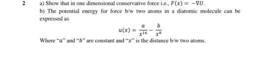 2
a) Show that in one dimensional conservative force i.e., F(x) = -VU.
b) The potential energy for force biw two atoms in a diatomic molecule can be
expressed as
b
a
u(x) =
x16
Where "a" and "b" are constant and "x" is the distance b/w two atoms.
