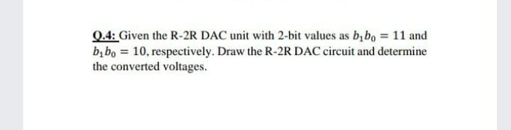 Q.4: Given the R-2R DAC unit with 2-bit values as b, bo = 11 and
b, bo = 10, respectively. Draw the R-2R DAC circuit and determine
the converted voltages.
