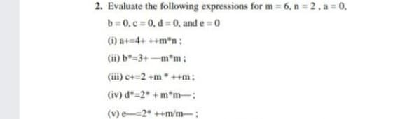 2. Evaluate the following expressions for m = 6, n = 2, a = 0,
b = 0, c = 0, d = 0, and e = 0
(i) a+=4+ ++m*n :
(ii) b=3+-m*m :
(iii) c+=2 +m* ++m:
(iv) d*=2* + m*m-:
(v) e--2* ++m/m-;
