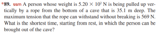 *89. ssm A person whose weight is 5.20 × 10² N is being pulled up ver-
tically by a rope from the bottom of a cave that is 35.1 m deep. The
maximum tension that the rope can withstand without breaking is 569 N.
What is the shortest time, starting from rest, in which the person can be
brought out of the cave?
