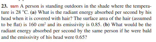 23. ssm A person is standing outdoors in the shade where the tempera-
ture is 28 °C. (a) What is the radiant energy absorbed per second by his
head when it is covered with hair? The surface area of the hair (assumed
to be flat) is 160 cm? and its emissivity is 0.85. (b) What would be the
radiant energy absorbed per second by the same person if he were bald
and the emissivity of his head were 0.65?
