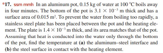 *17. ssm mmh In an aluminum pot, 0.15 kg of water at 100 °C boils away
in four minutes. The bottom of the pot is 3.1 X 10-3 m thick and has a
surface area of 0.015 m². To prevent the water from boiling too rapidly, a
stainless steel plate has been placed between the pot and the heating ele-
ment. The plate is 1.4 × 10-³ m thick, and its area matches that of the pot.
Assuming that heat is conducted into the water only through the bottom
of the pot, find the temperature at (a) the aluminum-steel interface and
(b) the steel surface in contact with the heating element.
