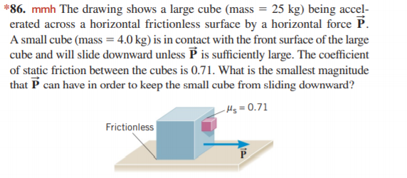 *86. mmh The drawing shows a large cube (mass = 25 kg) being accel-
erated across a horizontal frictionless surface by a horizontal force P.
A small cube (mass = 4.0 kg) is in contact with the front surface of the large
cube and will slide downward unless P is sufficiently large. The coefficient
of static friction between the cubes is 0.71. What is the smallest magnitude
that P can have in order to keep the small cube from sliding downward?
Hs = 0.71
Frictionless
