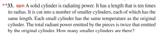 **33. ssm A solid cylinder is radiating power. It has a length that is ten times
its radius. It is cut into a number of smaller cylinders, each of which has the
same length. Each small cylinder has the same temperature as the original
cylinder. The total radiant power emitted by the pieces is twice that emitted
by the original cylinder. How many smaller cylinders are there?
