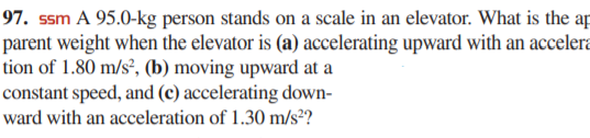 97. ssm A 95.0-kg person stands on a scale in an elevator. What is the ap
parent weight when the elevator is (a) accelerating upward with an accelera
tion of 1.80 m/s², (b) moving upward at a
constant speed, and (c) accelerating down-
ward with an acceleration of 1.30 m/s²?
