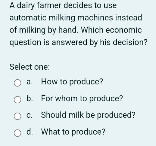 A dairy farmer decides to use
automatic milking machines instead
of milking by hand. Which economic
question is answered by his decision?
Select one:
○ a. How to produce?
b. For whom to produce?
○ c. Should milk be produced?
○ d. What to produce?