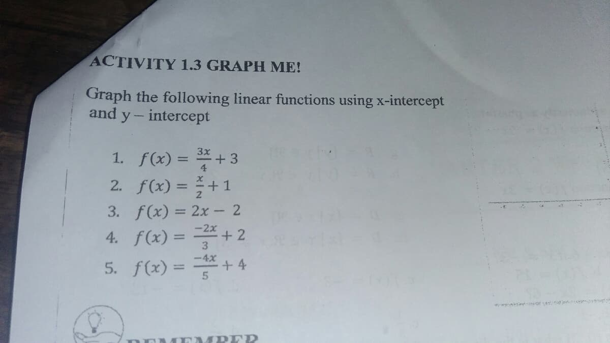 ACTIVITY 1.3 GRAPH ME!
Graph the following linear functions using x-intercept
and y- intercept
1. f(x) = +3
2. f(x) = +1
3. f(x) = 2x 2
+ 2
-2x
4. f(x) =
%3D
-4x
5. f(x) =+4
%3D
MPER
