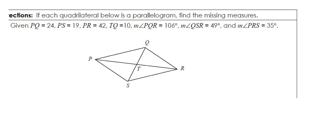 ections: If each quadrilateral below is a parallelogram, find the missing measures.
Given PQ = 24, PS = 19, PR = 42, TQ = 10, MZPQR = 106°, MZQSR = 49°, and MZPRS = 35°.
P
R
