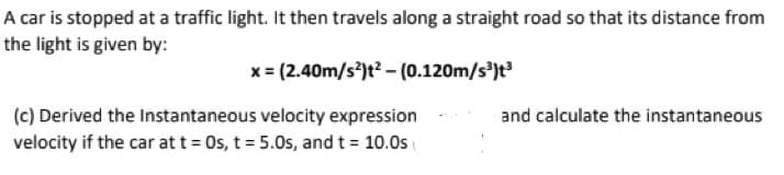 A car is stopped at a traffic light. It then travels along a straight road so that its distance from
the light is given by:
x = (2.40m/s)t? – (0.120m/s³)t³
(c) Derived the Instantaneous velocity expression
and calculate the instantaneous
velocity if the car at t = Os, t = 5.0s, and t = 10.0s
