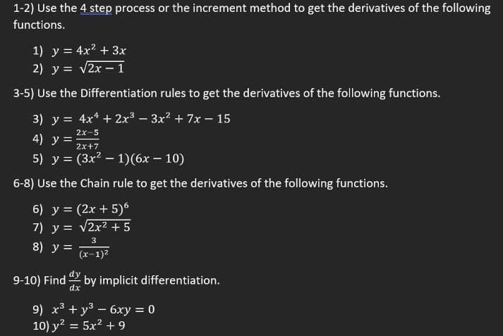1-2) Use the 4 step process or the increment method to get the derivatives of the following
functions.
1) y = 4x? + 3x
2) y = v2x –1
%3D
3-5) Use the Differentiation rules to get the derivatives of the following functions.
3) y = 4x* + 2x3 – 3x? + 7x – 15
2x-5
4) у%3D
2x+7
5) у %3D (Зx2 — 1)(6х — 10)
6-8) Use the Chain rule to get the derivatives of the following functions.
6) y = (2x + 5)6
7) y = v2x² + 5
3
8) y =
(x-1)2
9-10) Find
by implicit differentiation.
dx
9) x + y3-6xy = 0
10) y? = 5x2 + 9
